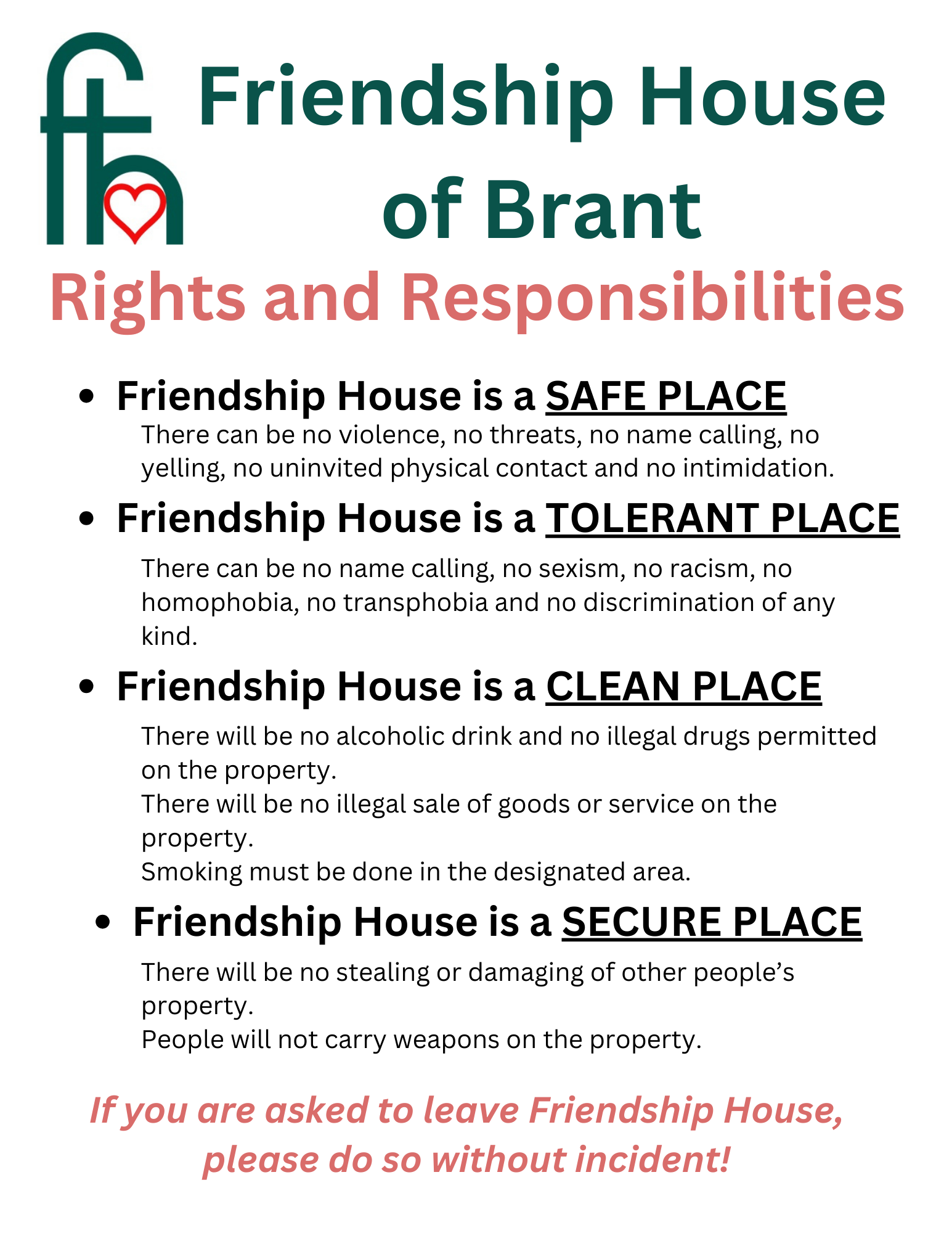 Friendship House of Brant Rights and Responsibilities. Friendship House is a SAFE PLACE: There can be no violence, no threats, no name calling, no yelling, no uninvited physical contact and no intimidation. Friendship House is a TOLERANT PLACE: There can be no name calling, no sexism, no racism, no homophobia, no transphobia and no discrimination of any kind. Friendship House is a CLEAN PLACE: There will be no alcoholic drink and no illegal drugs permitted on the property. There will be no illegal sale of goods or service on the property. Smoking must be done in the designated area. Friendship House is a SECURE PLACE: There will be no stealing or damaging of other people's property. People will not carry weapons on the property. If you are asked to leave Friendship House, please do so without incident!